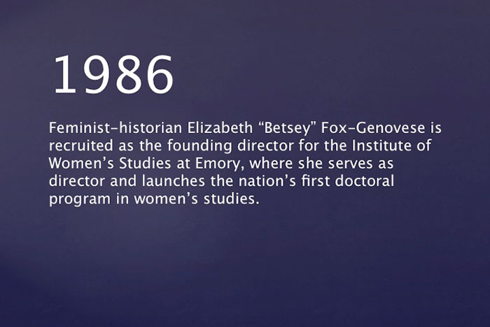1986: Feminist-historian Elizabeth "Betsey" Fox-Genovese is recruited as the founding director for the Institute of Women's Studies at Emory, where she serves as director and launches the nation¿s first doctoral program in Women's Studies.